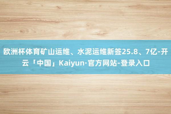 欧洲杯体育矿山运维、水泥运维新签25.8、7亿-开云「中国」Kaiyun·官方网站-登录入口