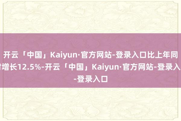 开云「中国」Kaiyun·官方网站-登录入口比上年同时增长12.5%-开云「中国」Kaiyun·官方网站-登录入口