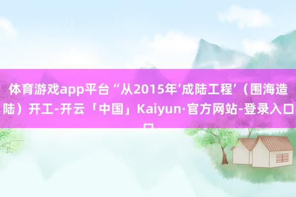 体育游戏app平台“从2015年‘成陆工程’（围海造陆）开工-开云「中国」Kaiyun·官方网站-登录入口