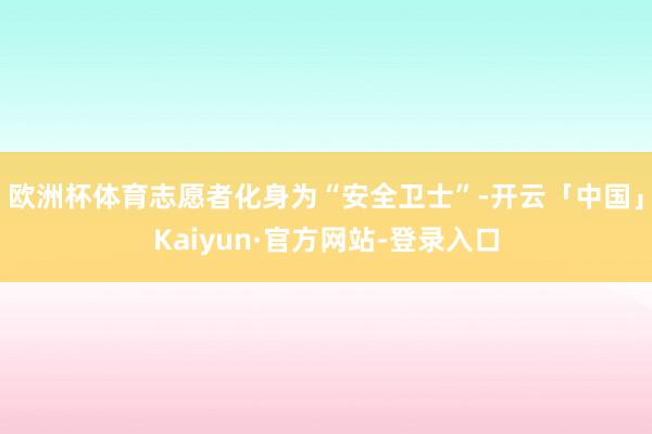 欧洲杯体育志愿者化身为“安全卫士”-开云「中国」Kaiyun·官方网站-登录入口