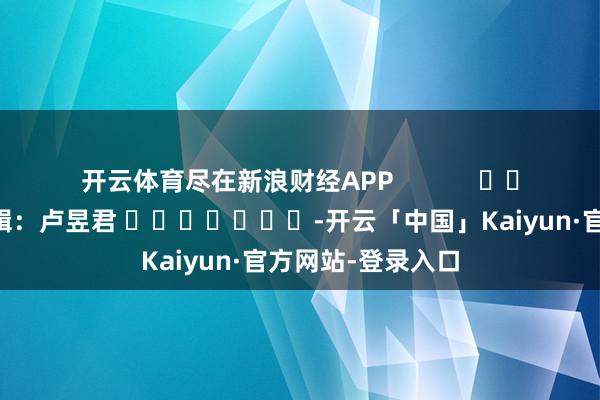 开云体育尽在新浪财经APP            						包袱剪辑：卢昱君 							-开云「中国」Kaiyun·官方网站-登录入口