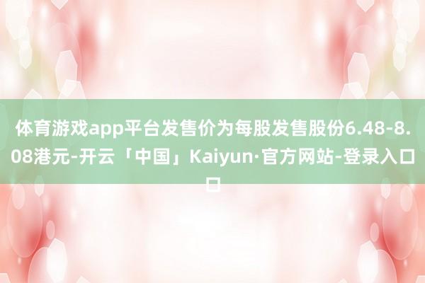 体育游戏app平台发售价为每股发售股份6.48-8.08港元-开云「中国」Kaiyun·官方网站-登录入口