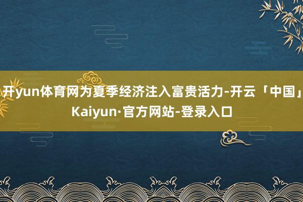 开yun体育网为夏季经济注入富贵活力-开云「中国」Kaiyun·官方网站-登录入口