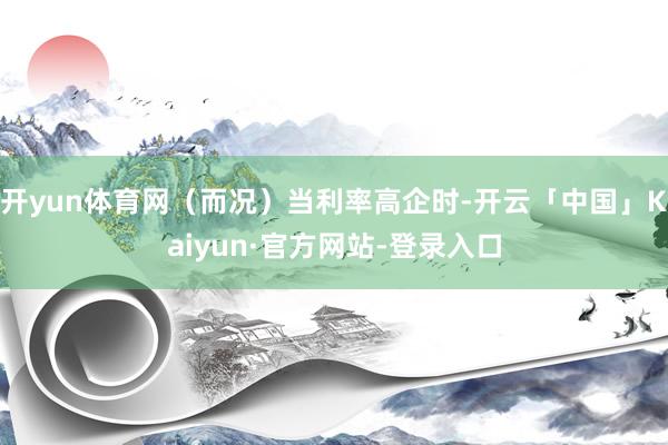 开yun体育网（而况）当利率高企时-开云「中国」Kaiyun·官方网站-登录入口