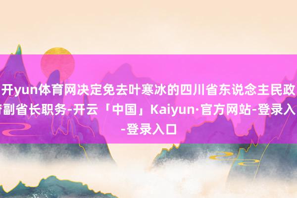 开yun体育网决定免去叶寒冰的四川省东说念主民政府副省长职务-开云「中国」Kaiyun·官方网站-登录入口