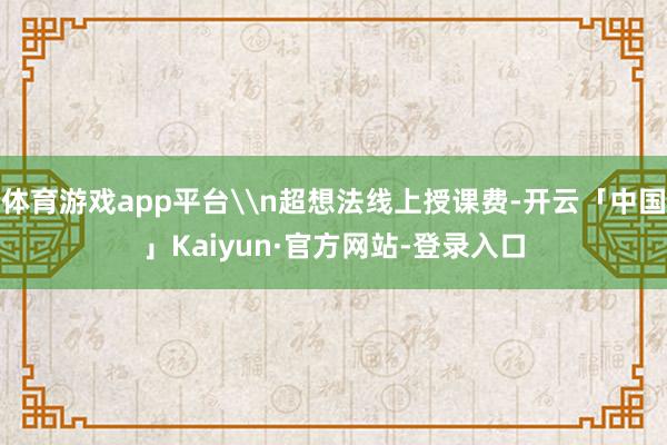 体育游戏app平台\n超想法线上授课费-开云「中国」Kaiyun·官方网站-登录入口