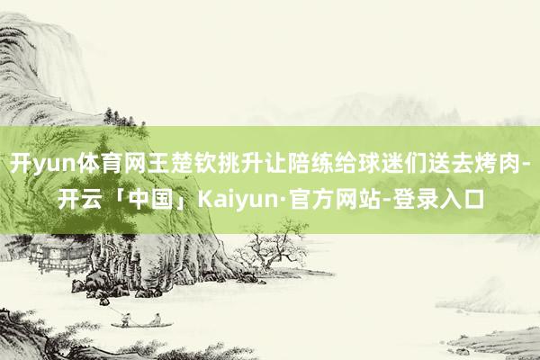 开yun体育网王楚钦挑升让陪练给球迷们送去烤肉-开云「中国」Kaiyun·官方网站-登录入口