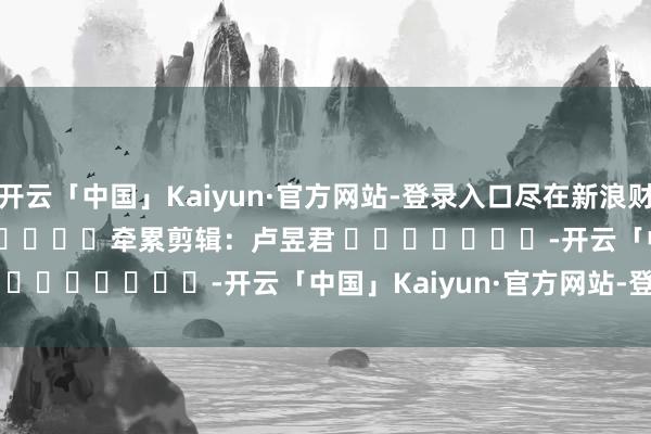 开云「中国」Kaiyun·官方网站-登录入口尽在新浪财经APP            						牵累剪辑：卢昱君 							-开云「中国」Kaiyun·官方网站-登录入口