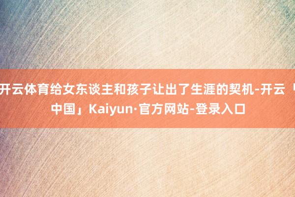 开云体育给女东谈主和孩子让出了生涯的契机-开云「中国」Kaiyun·官方网站-登录入口