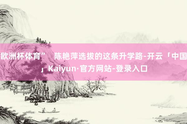 欧洲杯体育”   陈艳萍选拔的这条升学路-开云「中国」Kaiyun·官方网站-登录入口