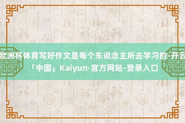 欧洲杯体育写好作文是每个东说念主所去学习的-开云「中国」Kaiyun·官方网站-登录入口