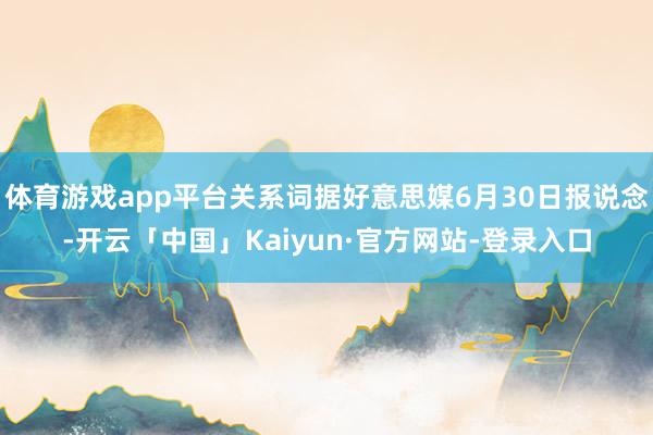 体育游戏app平台关系词据好意思媒6月30日报说念-开云「中国」Kaiyun·官方网站-登录入口