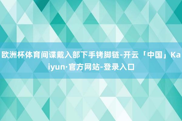 欧洲杯体育间谍戴入部下手铐脚链-开云「中国」Kaiyun·官方网站-登录入口