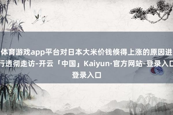 体育游戏app平台对日本大米价钱倏得上涨的原因进行透彻走访-开云「中国」Kaiyun·官方网站-登录入口