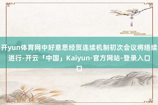 开yun体育网中好意思经贸连续机制初次会议将络续进行-开云「中国」Kaiyun·官方网站-登录入口
