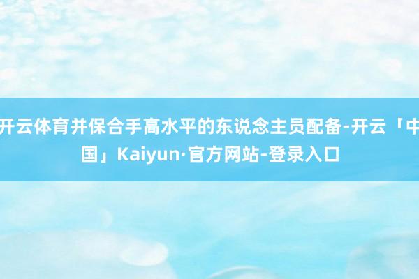 开云体育并保合手高水平的东说念主员配备-开云「中国」Kaiyun·官方网站-登录入口