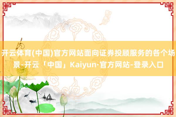 开云体育(中国)官方网站面向证券投顾服务的各个场景-开云「中国」Kaiyun·官方网站-登录入口