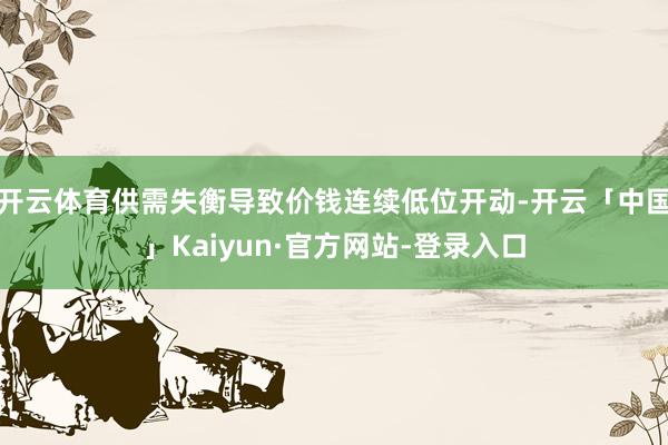 开云体育供需失衡导致价钱连续低位开动-开云「中国」Kaiyun·官方网站-登录入口