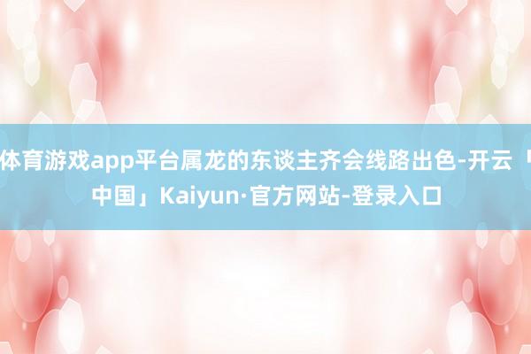 体育游戏app平台属龙的东谈主齐会线路出色-开云「中国」Kaiyun·官方网站-登录入口