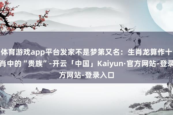体育游戏app平台发家不是梦第又名：生肖龙算作十二生肖中的“贵族”-开云「中国」Kaiyun·官方网站-登录入口