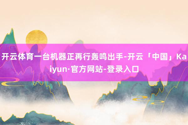 开云体育一台机器正再行轰鸣出手-开云「中国」Kaiyun·官方网站-登录入口