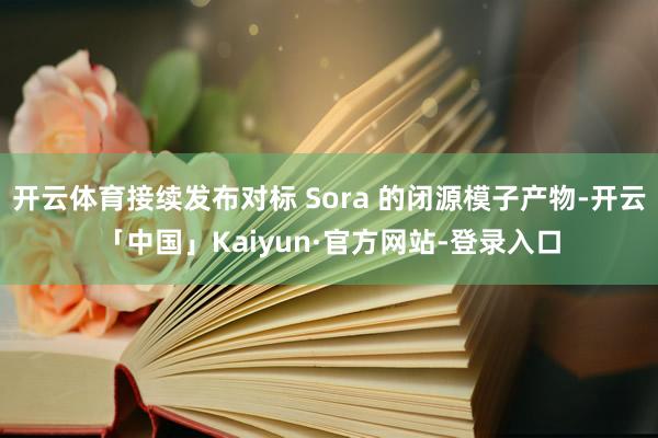 开云体育接续发布对标 Sora 的闭源模子产物-开云「中国」Kaiyun·官方网站-登录入口
