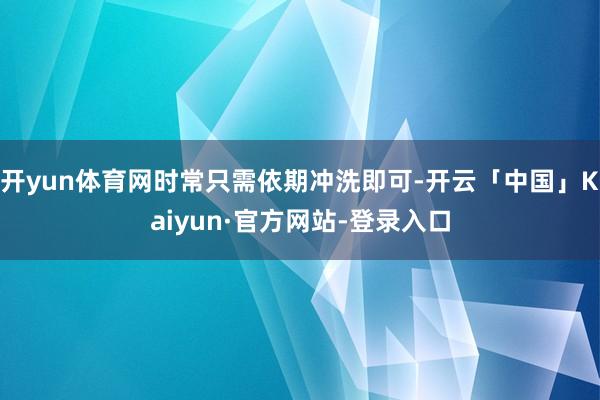 开yun体育网时常只需依期冲洗即可-开云「中国」Kaiyun·官方网站-登录入口