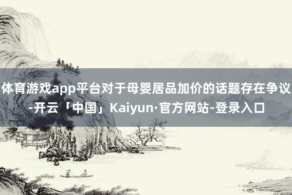 体育游戏app平台对于母婴居品加价的话题存在争议-开云「中国」Kaiyun·官方网站-登录入口