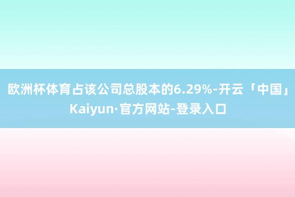 欧洲杯体育占该公司总股本的6.29%-开云「中国」Kaiyun·官方网站-登录入口