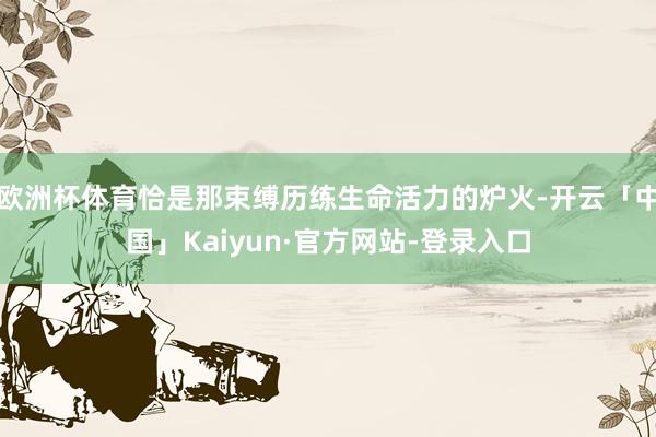 欧洲杯体育恰是那束缚历练生命活力的炉火-开云「中国」Kaiyun·官方网站-登录入口