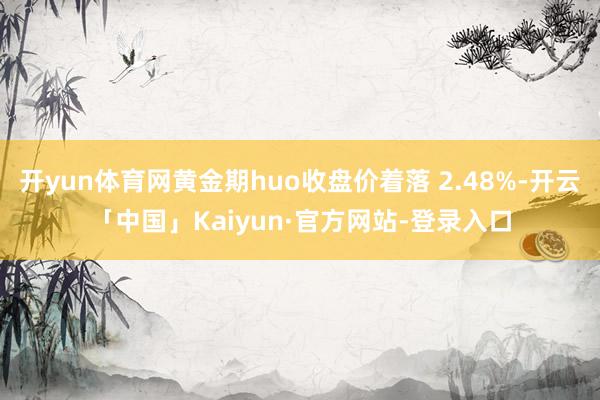 开yun体育网黄金期huo收盘价着落 2.48%-开云「中国」Kaiyun·官方网站-登录入口