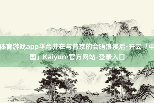 体育游戏app平台并在与普京的会晤浪漫后-开云「中国」Kaiyun·官方网站-登录入口