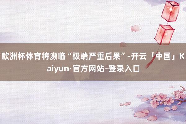 欧洲杯体育将濒临“极端严重后果”-开云「中国」Kaiyun·官方网站-登录入口