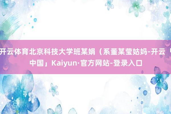 开云体育北京科技大学班某娟（系董某莹姑妈-开云「中国」Kaiyun·官方网站-登录入口