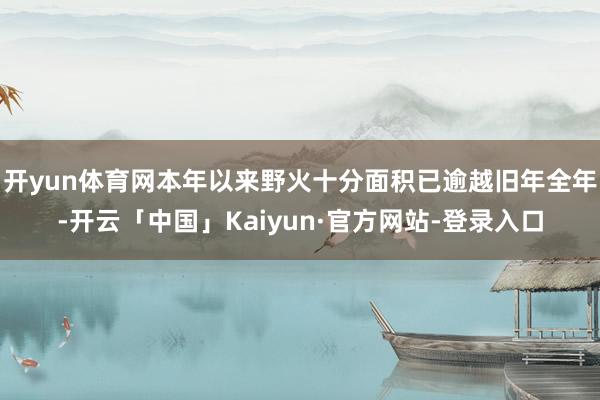 开yun体育网本年以来野火十分面积已逾越旧年全年-开云「中国」Kaiyun·官方网站-登录入口