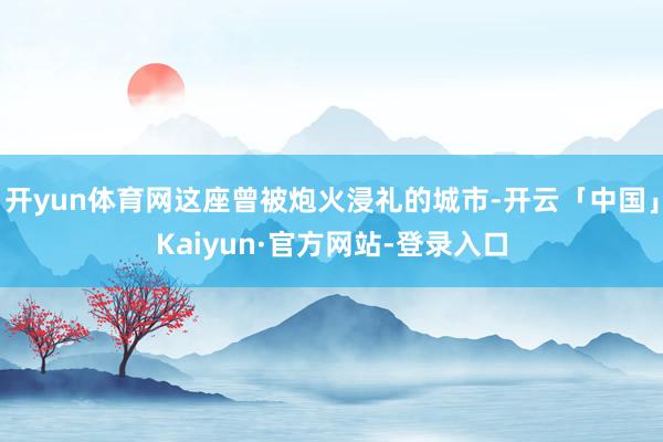 开yun体育网这座曾被炮火浸礼的城市-开云「中国」Kaiyun·官方网站-登录入口