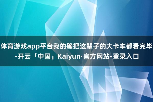 体育游戏app平台我的确把这辈子的大卡车都看完毕-开云「中国」Kaiyun·官方网站-登录入口
