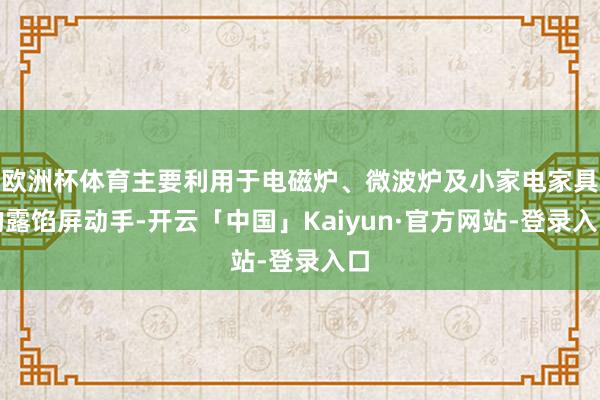 欧洲杯体育主要利用于电磁炉、微波炉及小家电家具的露馅屏动手-开云「中国」Kaiyun·官方网站-登录入口