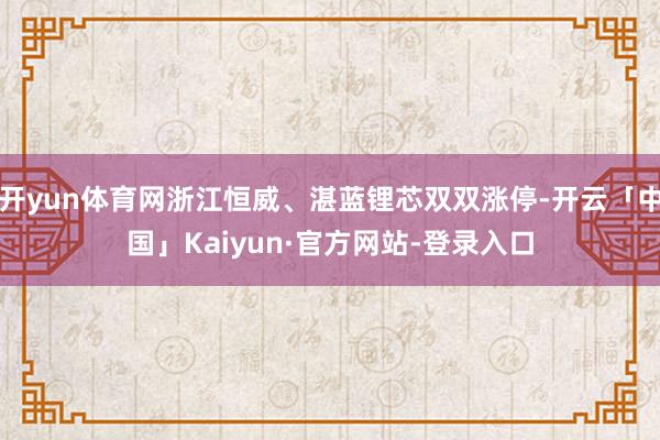 开yun体育网浙江恒威、湛蓝锂芯双双涨停-开云「中国」Kaiyun·官方网站-登录入口