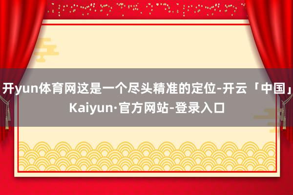 开yun体育网这是一个尽头精准的定位-开云「中国」Kaiyun·官方网站-登录入口