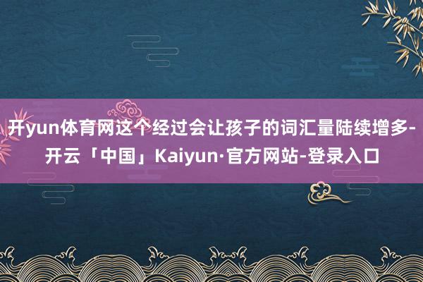 开yun体育网这个经过会让孩子的词汇量陆续增多-开云「中国」Kaiyun·官方网站-登录入口