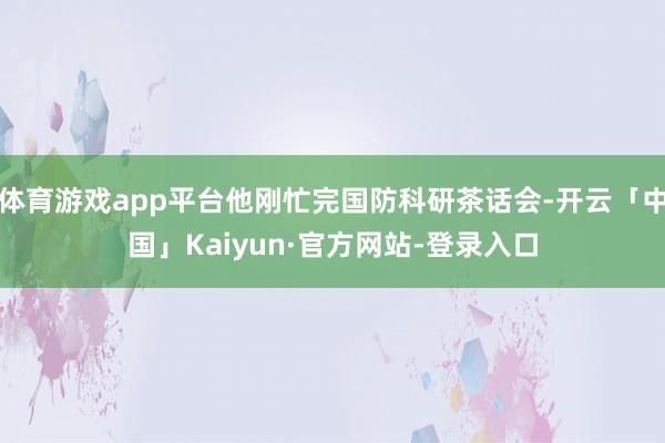 体育游戏app平台他刚忙完国防科研茶话会-开云「中国」Kaiyun·官方网站-登录入口