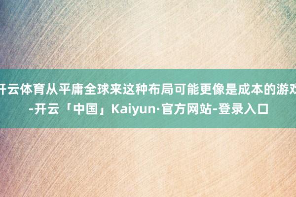 开云体育从平庸全球来这种布局可能更像是成本的游戏-开云「中国」Kaiyun·官方网站-登录入口