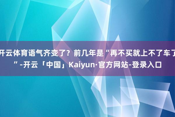 开云体育语气齐变了？前几年是“再不买就上不了车了”-开云「中国」Kaiyun·官方网站-登录入口