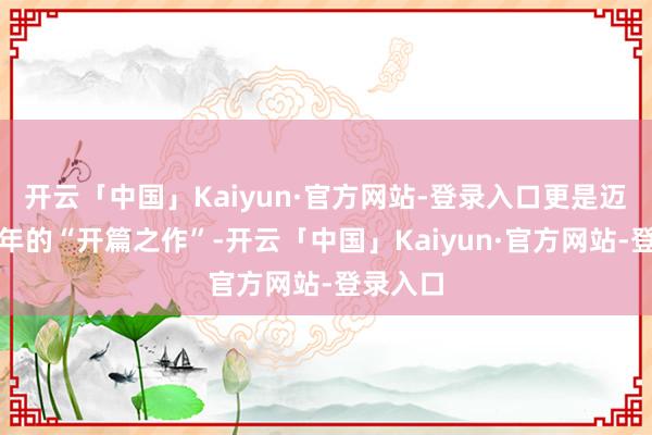 开云「中国」Kaiyun·官方网站-登录入口更是迈向新十年的“开篇之作”-开云「中国」Kaiyun·官方网站-登录入口
