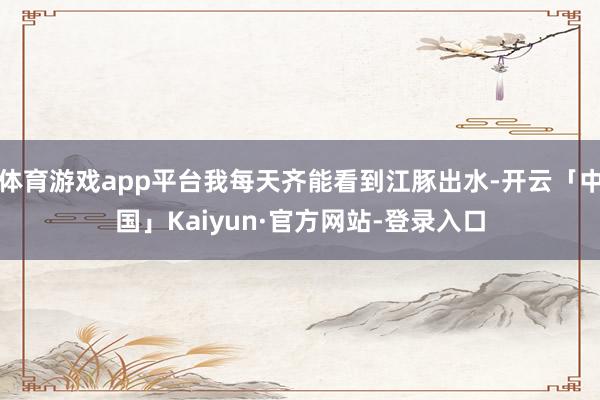 体育游戏app平台我每天齐能看到江豚出水-开云「中国」Kaiyun·官方网站-登录入口