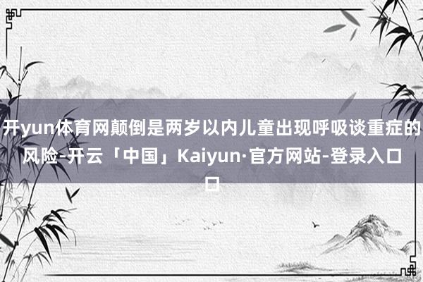 开yun体育网颠倒是两岁以内儿童出现呼吸谈重症的风险-开云「中国」Kaiyun·官方网站-登录入口