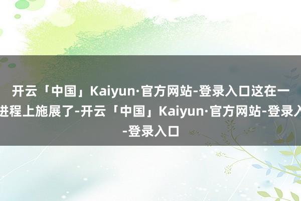 开云「中国」Kaiyun·官方网站-登录入口这在一定进程上施展了-开云「中国」Kaiyun·官方网站-登录入口