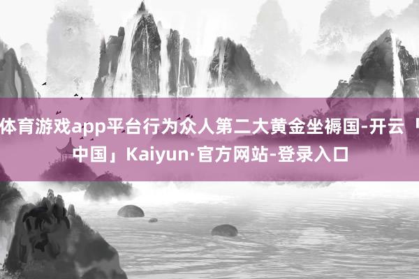 体育游戏app平台行为众人第二大黄金坐褥国-开云「中国」Kaiyun·官方网站-登录入口
