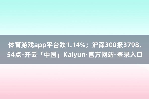 体育游戏app平台跌1.14%；沪深300报3798.54点-开云「中国」Kaiyun·官方网站-登录入口